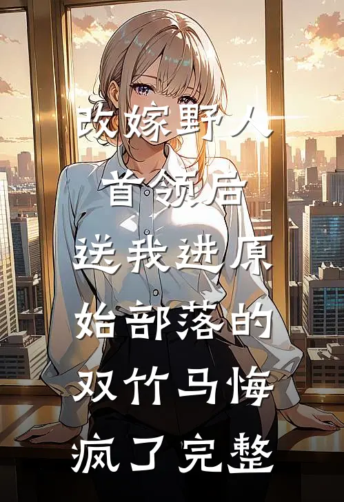 改嫁野人首领后，送我进原始部落的双竹马悔疯了完整