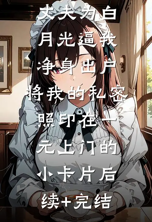 丈夫为白月光逼我净身出户，将我的私密照印在一元上门的小卡片后续+完结