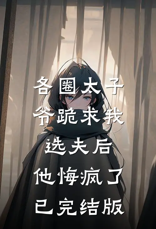 各圈太子爷跪求我选夫后，他悔疯了已完结版