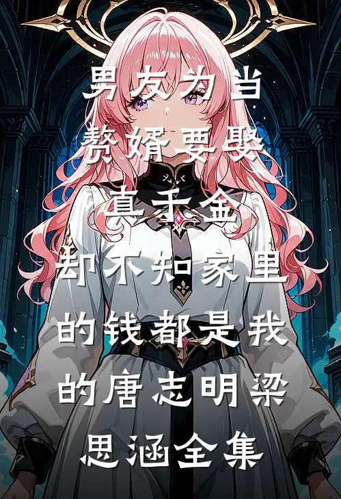 男友为当赘婿要娶真千金，却不知家里的钱都是我的唐志明梁思涵全集