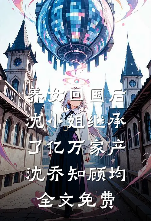 养女回国后，沈小姐继承了亿万家产沈乔知顾均全文免费