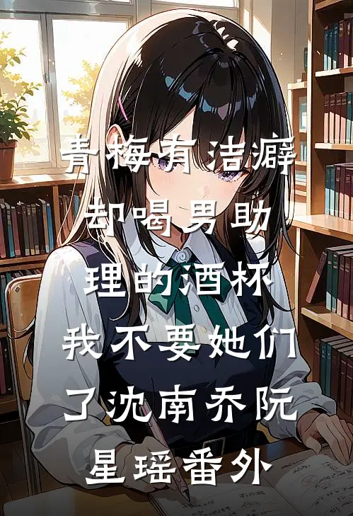 青梅有洁癖却喝男助理的酒杯，我不要她们了沈南乔阮星瑶番外