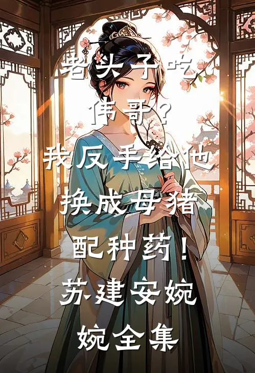 老头子吃伟哥？我反手给他换成母猪配种药！苏建安婉婉全集