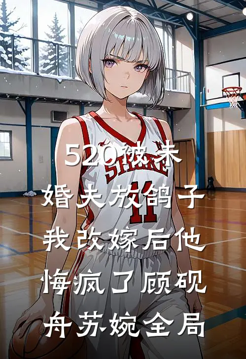 520被未婚夫放鸽子，我改嫁后他悔疯了顾砚舟苏婉全局