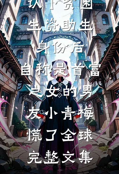 认下贫困生资助生身份后，自称是首富之女的男友小青梅慌了全球完整文集