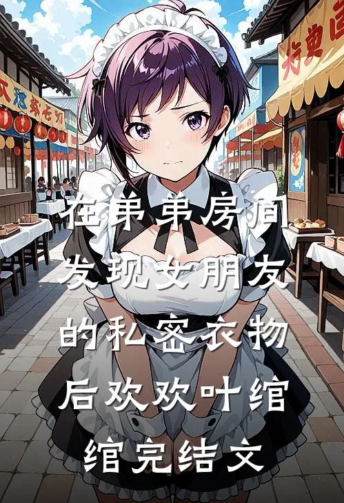 在弟弟房间发现女朋友的私密衣物后欢欢叶绾绾完结文