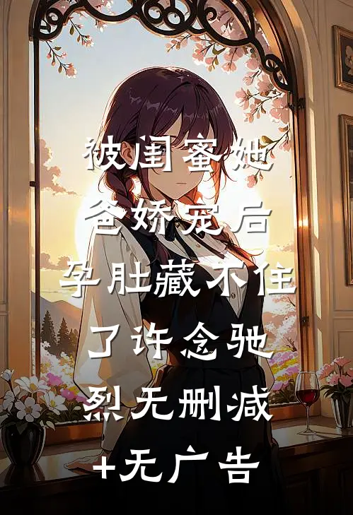 被闺蜜她爸娇宠后，孕肚藏不住了许念驰烈无删减+无广告