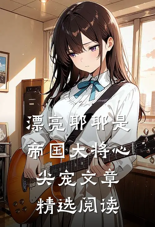 漂亮耶耶是帝国大将心尖宠文章精选阅读