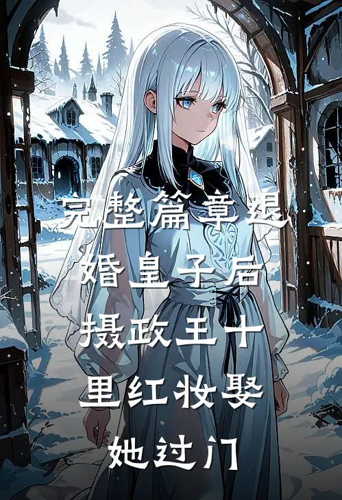完整篇章退婚皇子后，摄政王十里红妆娶她过门
