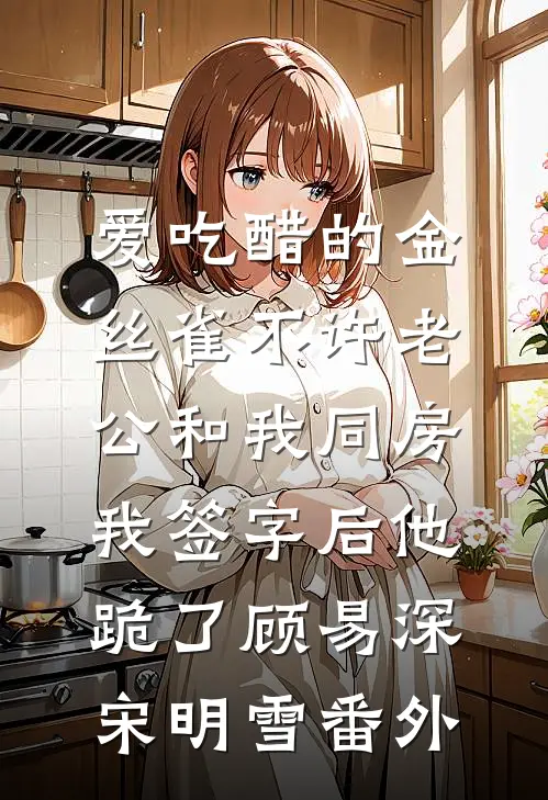 爱吃醋的金丝雀不许老公和我同房，我签字后他跪了顾易深宋明雪番外