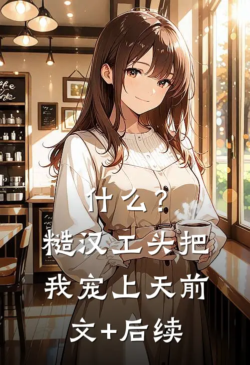 什么？糙汉工头把我宠上天前文+后续