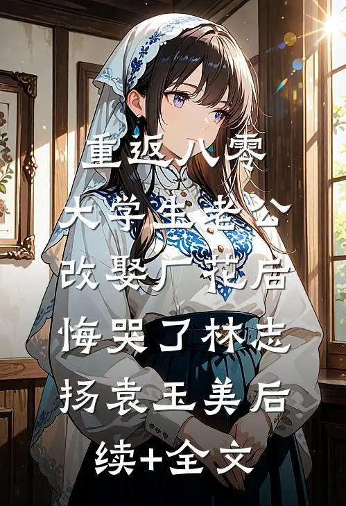 重返八零，大学生老公改娶厂花后悔哭了林志扬袁玉美后续+全文