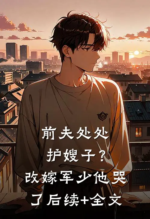 前夫处处护嫂子？改嫁军少他哭了后续+全文