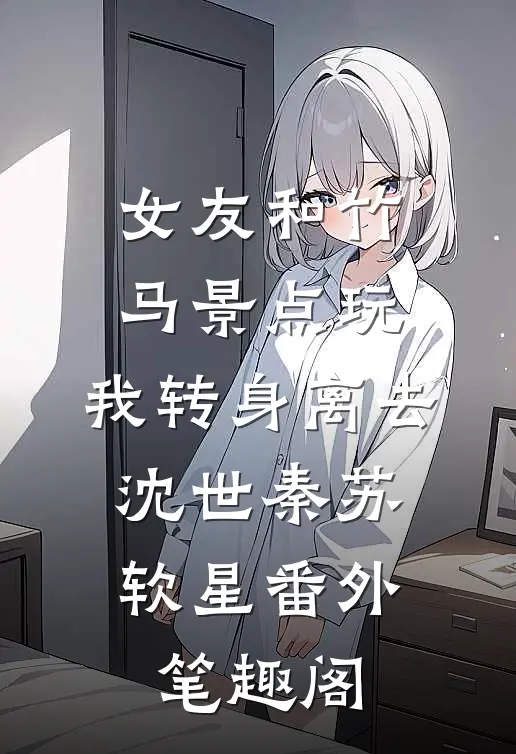 女友和竹马景点玩，我转身离去：沈世秦苏软星番外笔趣阁