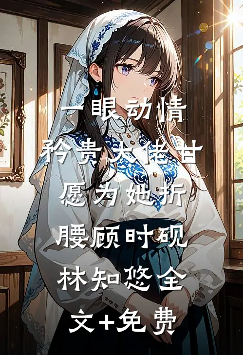 一眼动情，矜贵大佬甘愿为她折腰顾时砚林知悠全文+免费
