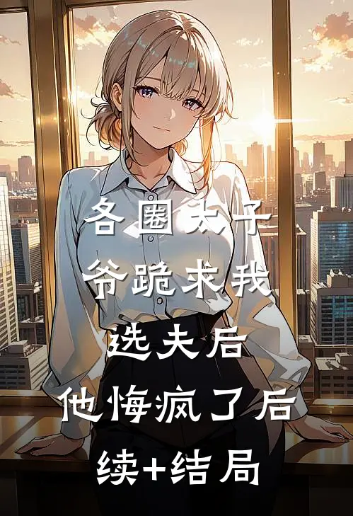 各圈太子爷跪求我选夫后，他悔疯了后续+结局