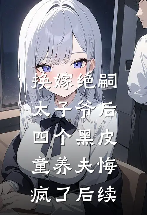 换嫁绝嗣太子爷后，四个黑皮童养夫悔疯了后续