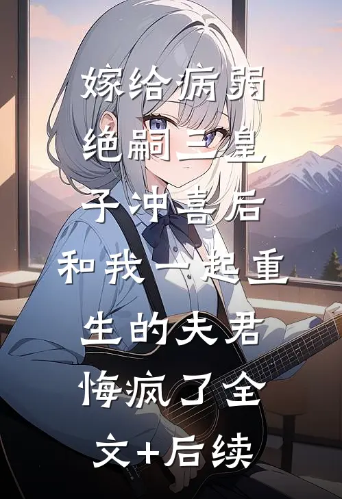 嫁给病弱绝嗣三皇子冲喜后，和我一起重生的夫君悔疯了全文+后续