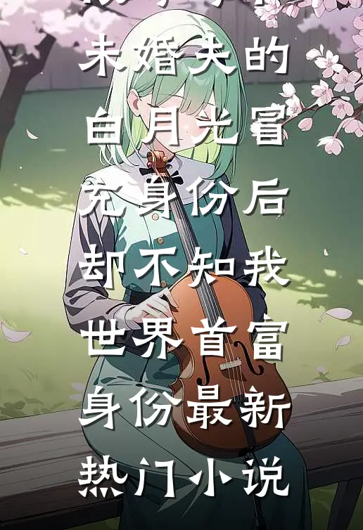 被哥哥和未婚夫的白月光冒充身份后，却不知我世界首富身份最新热门小说