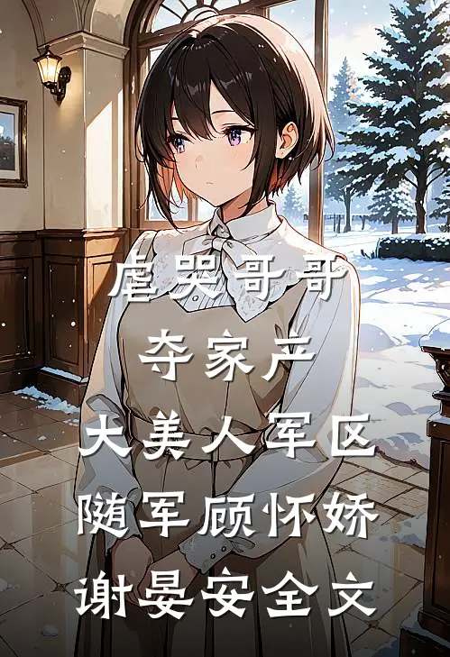 虐哭哥哥夺家产，大美人军区随军顾怀娇谢晏安全文