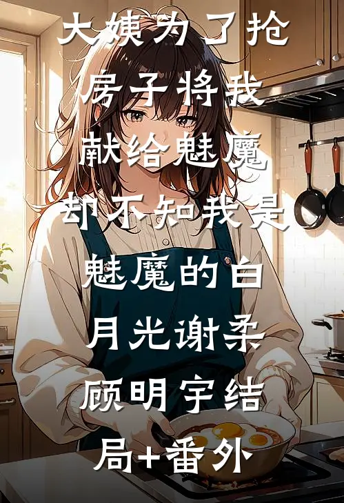 大姨为了抢房子将我献给魅魔，却不知我是魅魔的白月光谢柔顾明宇结局+番外