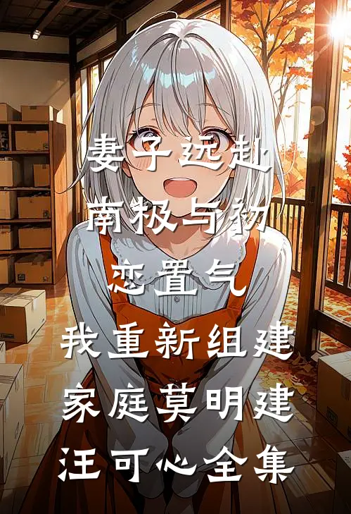 妻子远赴南极与初恋置气，我重新组建家庭莫明建汪可心 全集