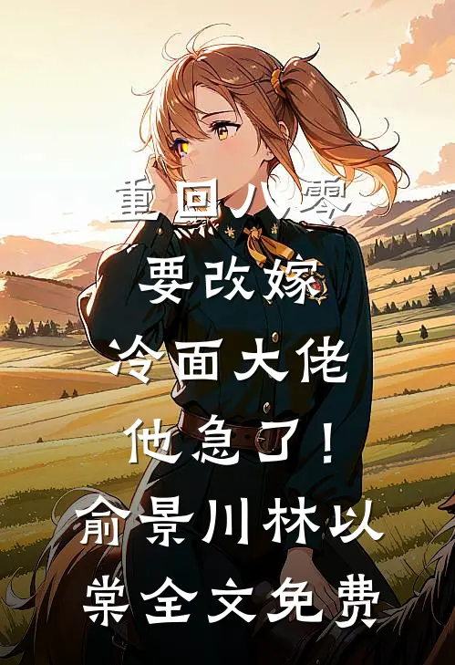 重回八零要改嫁，冷面大佬他急了！俞景川林以棠全文免费