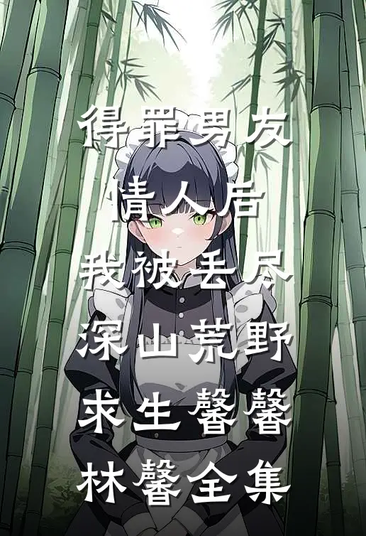 得罪男友情人后，我被丢尽深山荒野求生馨馨林馨全集