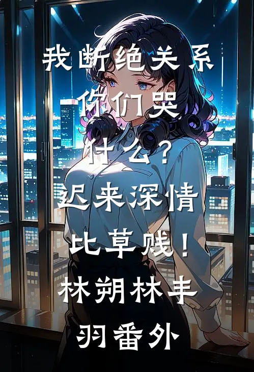我断绝关系，你们哭什么？迟来深情比草贱！林朔林丰羽 番外