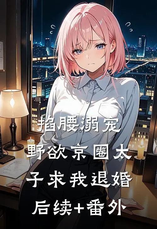 掐腰溺宠，野欲京圈太子求我退婚后续+番外