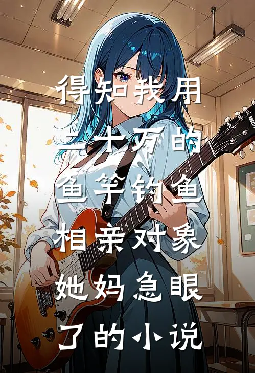 得知我用二十万的鱼竿钓鱼，相亲对象她妈急眼了的小说