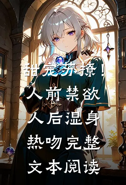 甜宠苏撩！人前禁欲人后湿身热吻完整文本阅读