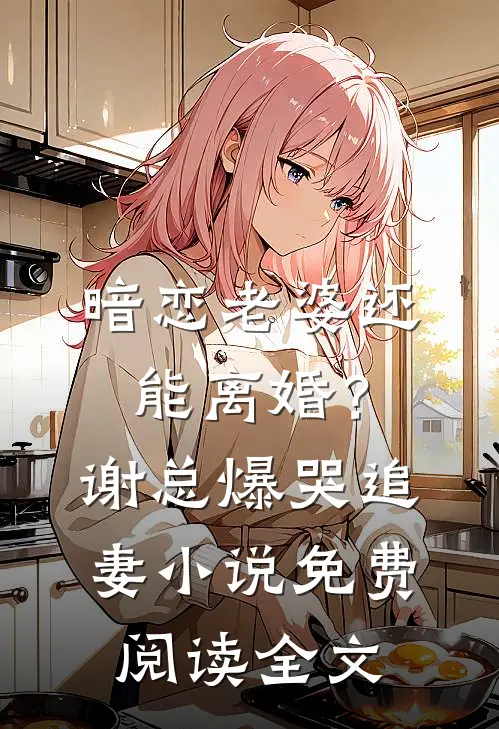 暗恋老婆还能离婚？谢总爆哭追妻小说免费阅读全文