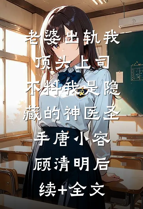 老婆出轨我顶头上司，不料我是隐藏的神医圣手唐小容顾清明后续+全文