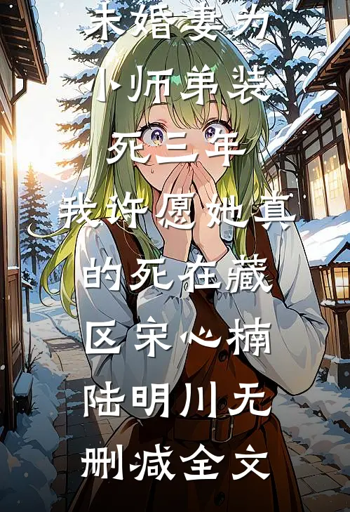未婚妻为小师弟装死三年，我许愿她真的死在藏区宋心楠陆明川无删减全文