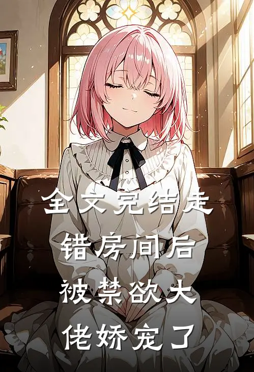 全文完结走错房间后，被禁欲大佬娇宠了