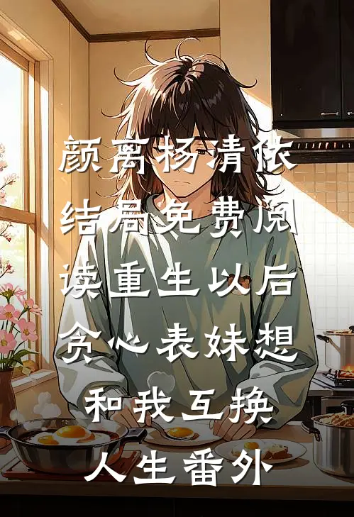 颜离杨清依结局免费阅读重生以后，贪心表妹想和我互换人生番外