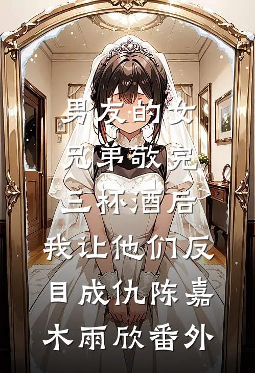 男友的女兄弟敬完三杯酒后，我让他们反目成仇陈嘉木雨欣番外