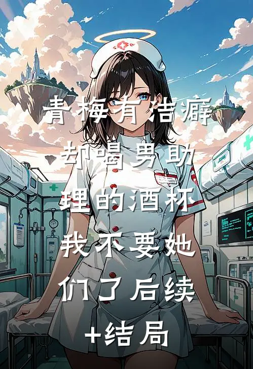 青梅有洁癖却喝男助理的酒杯，我不要她们了后续+结局