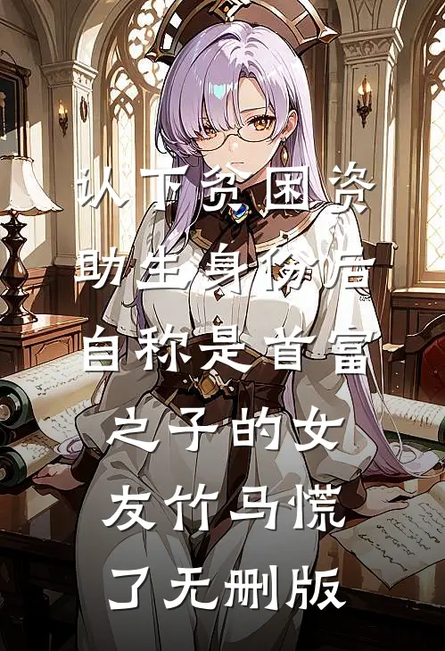 认下贫困资助生身份后，自称是首富之子的女友竹马慌了无删版