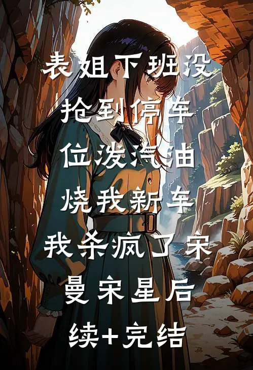 表姐下班没抢到停车位泼汽油烧我新车，我杀疯了宋曼宋星后续+完结