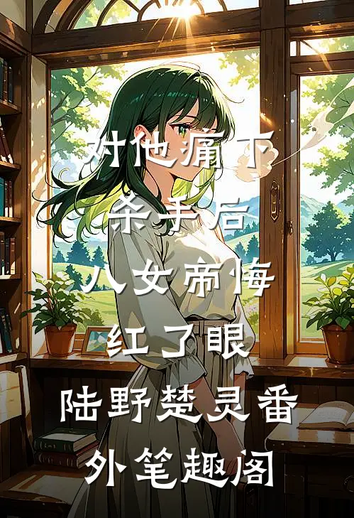 对他痛下杀手后，八女帝悔红了眼：陆野楚灵番外笔趣阁