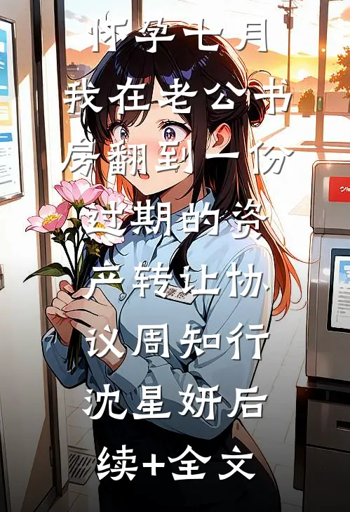 怀孕七月，我在老公书房翻到一份过期的资产转让协议周知行沈星妍后续+全文