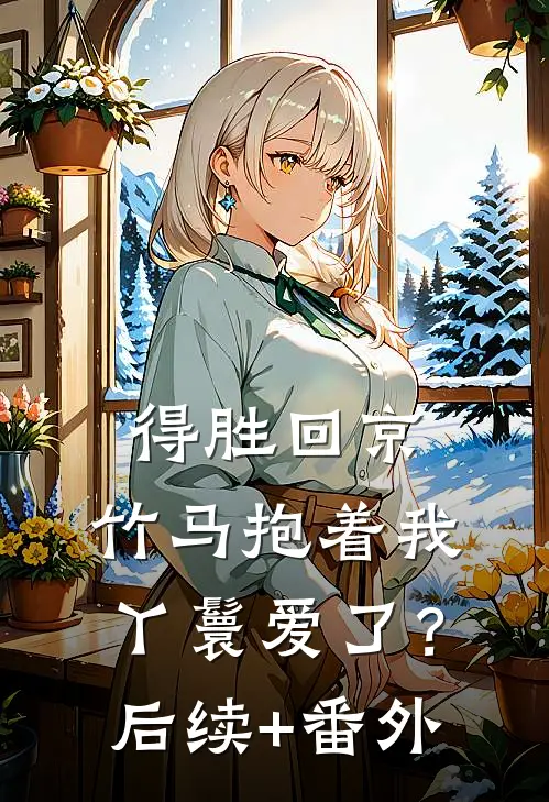 得胜回京，竹马抱着我丫鬟爱了？后续+番外