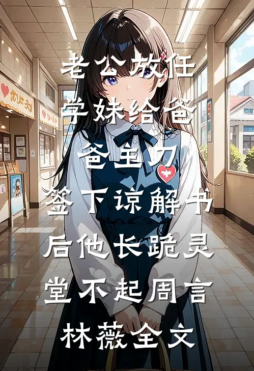 老公放任学妹给爸爸主刀，签下谅解书后他长跪灵堂不起周言林薇全文