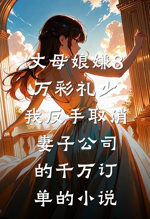 丈母娘嫌8万彩礼少，我反手取消妻子公司的千万订单的小说