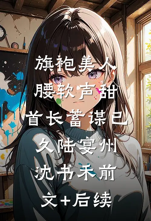 旗袍美人腰软声甜，首长蓄谋已久陆宴州沈书禾前文+后续