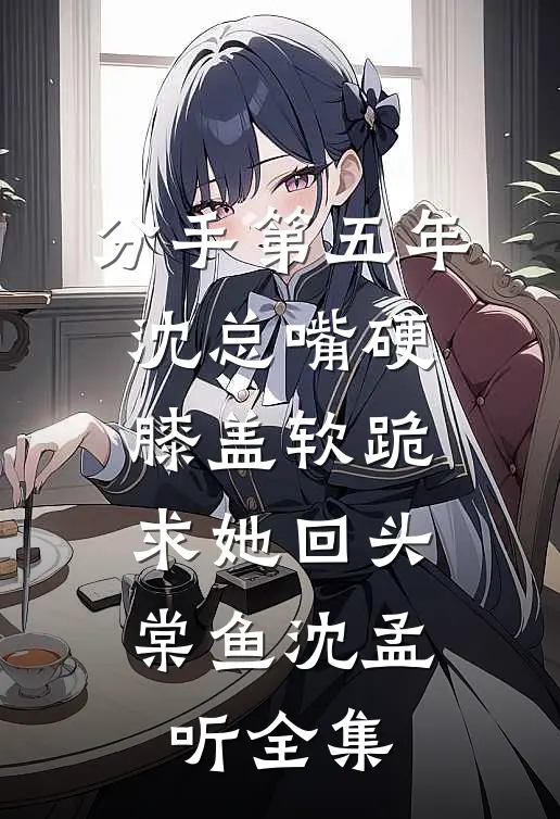 分手第五年，沈总嘴硬膝盖软跪求她回头棠鱼沈孟听全集