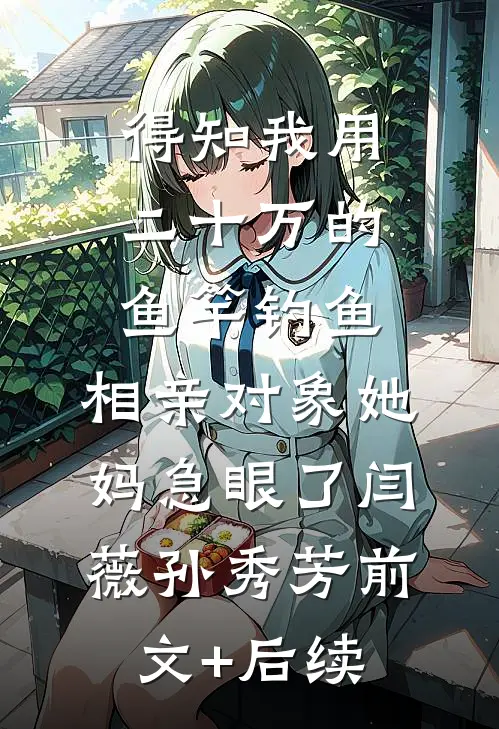 得知我用二十万的鱼竿钓鱼，相亲对象她妈急眼了闫薇孙秀芳前文+后续