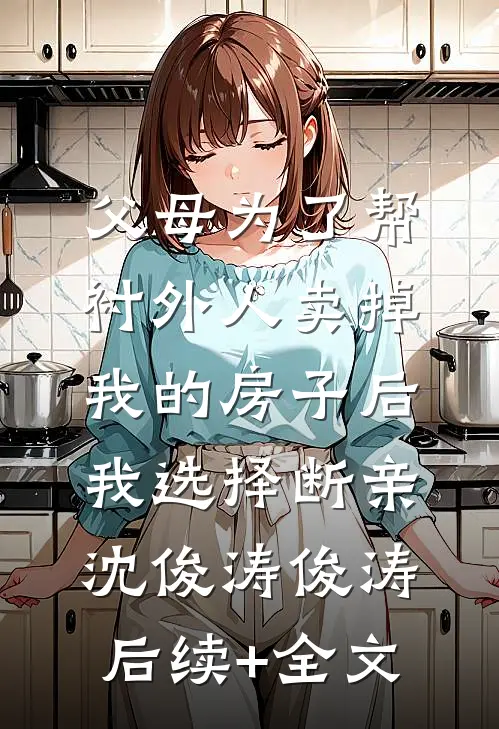 父母为了帮衬外人卖掉我的房子后，我选择断亲沈俊涛俊涛后续+全文